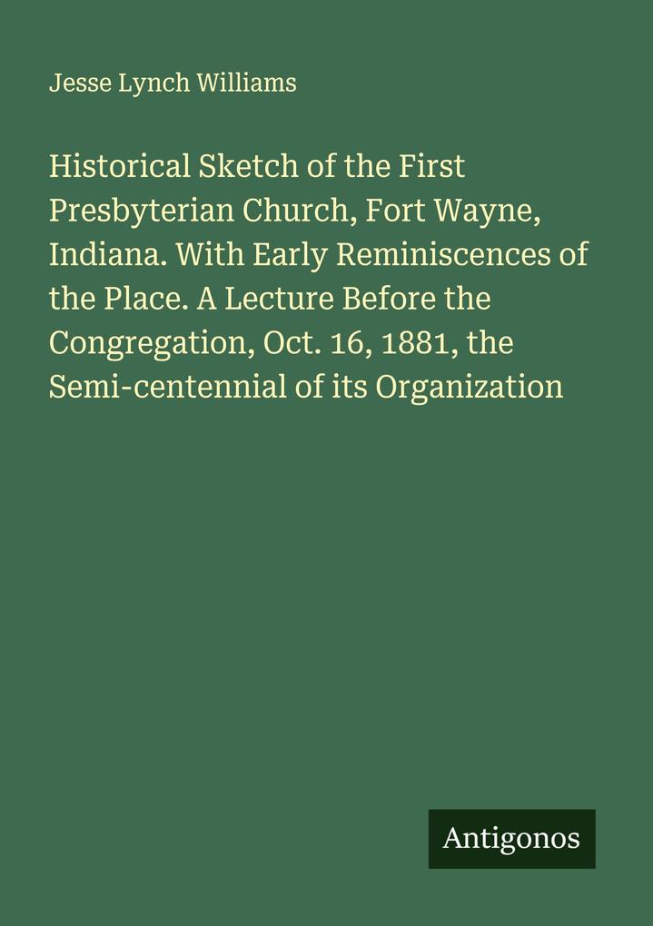 Historical Sketch of the First Presbyterian Church Fort Wayne Indiana. With Early Reminiscences of the Place. A Lecture Before the Congregation Oct. 16 1881 the Semi-centennial of its Organization