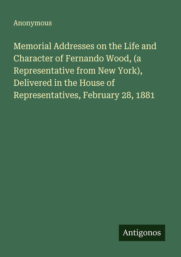 Memorial Addresses on the Life and Character of Fernando Wood (a Representative from New York) Delivered in the House of Representatives February 28 1881