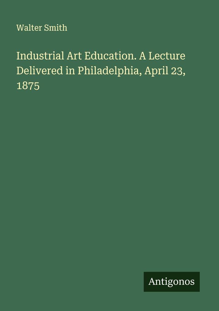 Industrial Art Education. A Lecture Delivered in Philadelphia April 23 1875