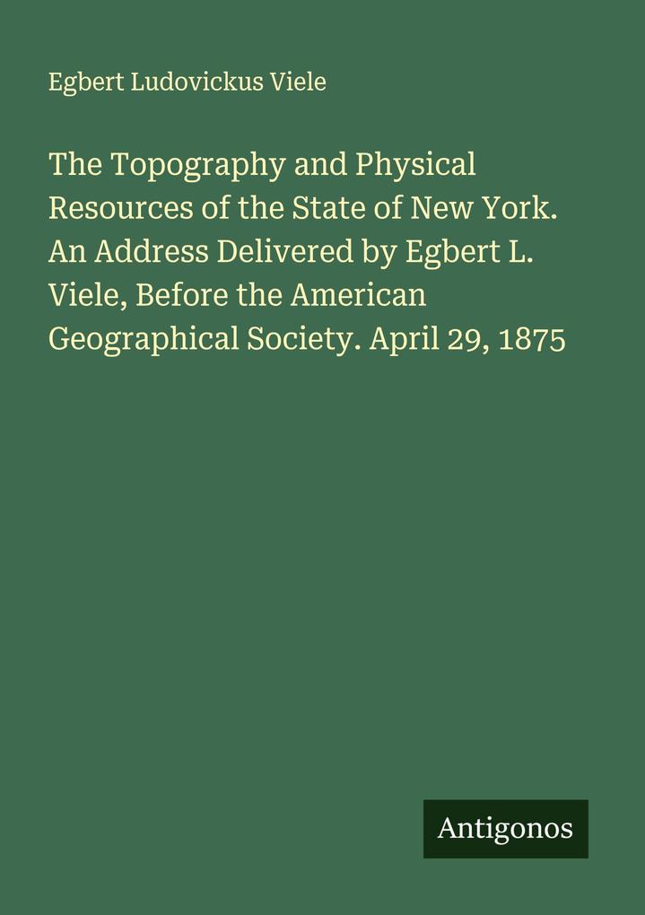 The Topography and Physical Resources of the State of New York. An Address Delivered by Egbert L. Viele Before the American Geographical Society. April 29 1875
