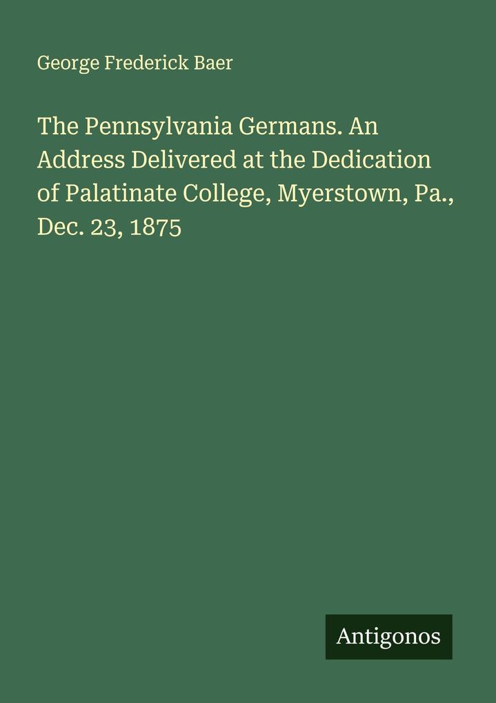 The Pennsylvania Germans. An Address Delivered at the Dedication of Palatinate College Myerstown Pa. Dec. 23 1875