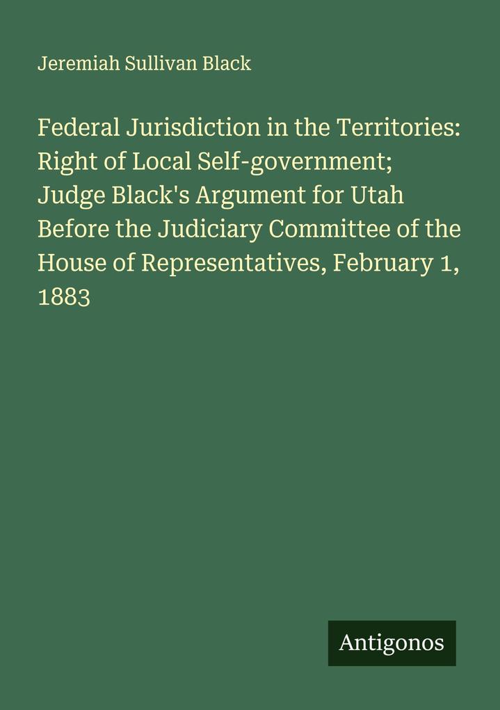 Federal Jurisdiction in the Territories: Right of Local Self-government; Judge Black's Argument for Utah Before the Judiciary Committee of the House of Representatives February 1 1883