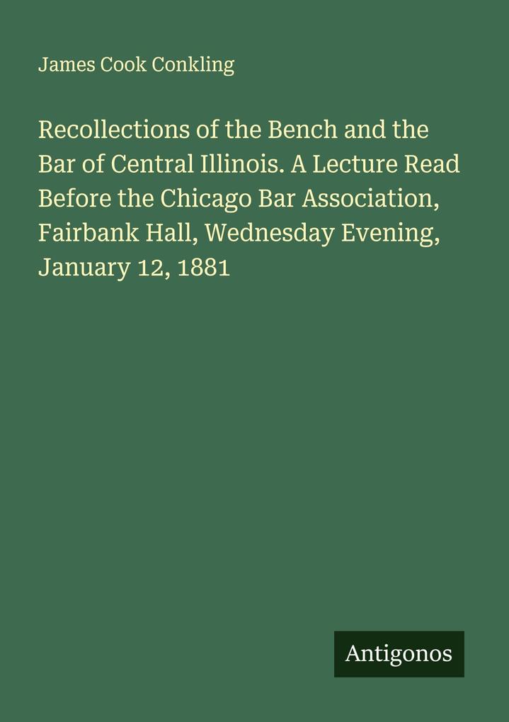 Recollections of the Bench and the Bar of Central Illinois. A Lecture Read Before the Chicago Bar Association Fairbank Hall Wednesday Evening January 12 1881