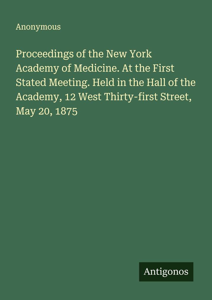 Proceedings of the New York Academy of Medicine. At the First Stated Meeting. Held in the Hall of the Academy 12 West Thirty-first Street May 20 1875