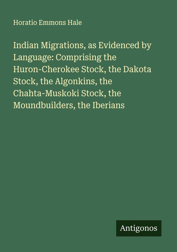 Indian Migrations as Evidenced by Language: Comprising the Huron-Cherokee Stock the Dakota Stock the Algonkins the Chahta-Muskoki Stock the Moundbuilders the Iberians