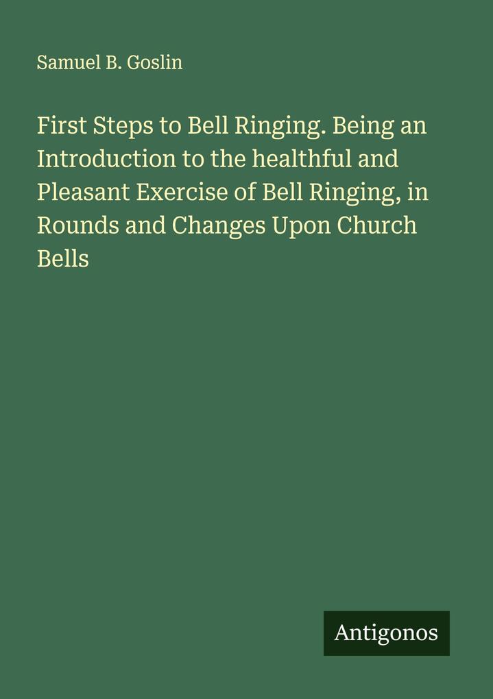 First Steps to Bell Ringing. Being an Introduction to the healthful and Pleasant Exercise of Bell Ringing in Rounds and Changes Upon Church Bells