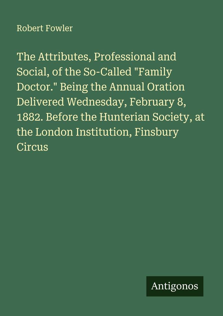The Attributes Professional and Social of the So-Called 'Family Doctor.' Being the Annual Oration Delivered Wednesday February 8 1882. Before the Hunterian Society at the London Institution Finsbury Circus