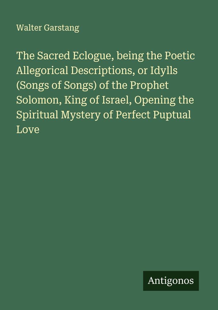 The Sacred Eclogue being the Poetic Allegorical Descriptions or Idylls (Songs of Songs) of the Prophet Solomon King of Israel Opening the Spiritual Mystery of Perfect Puptual Love