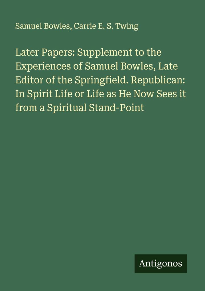 Later Papers: Supplement to the Experiences of Samuel Bowles Late Editor of the Springfield. Republican: In Spirit Life or Life as He Now Sees it from a Spiritual Stand-Point