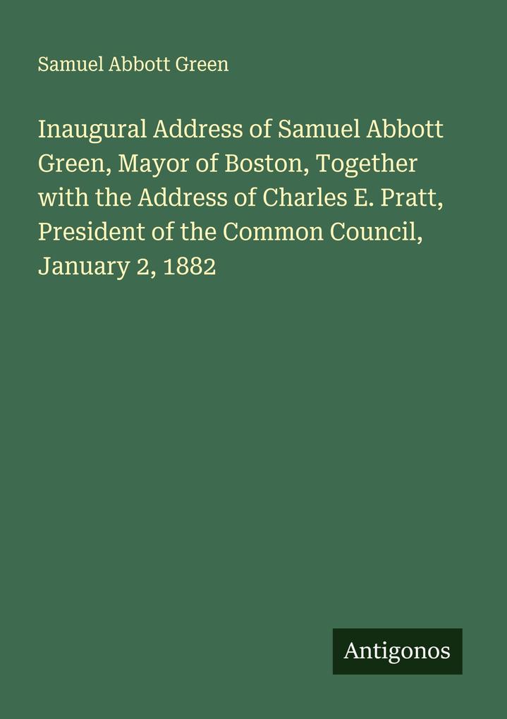 Inaugural Address of Samuel Abbott Green Mayor of Boston Together with the Address of Charles E. Pratt President of the Common Council January 2 1882