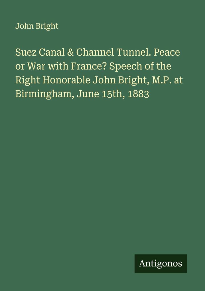 Suez Canal & Channel Tunnel. Peace or War with France? Speech of the Right Honorable John Bright M.P. at Birmingham June 15th 1883