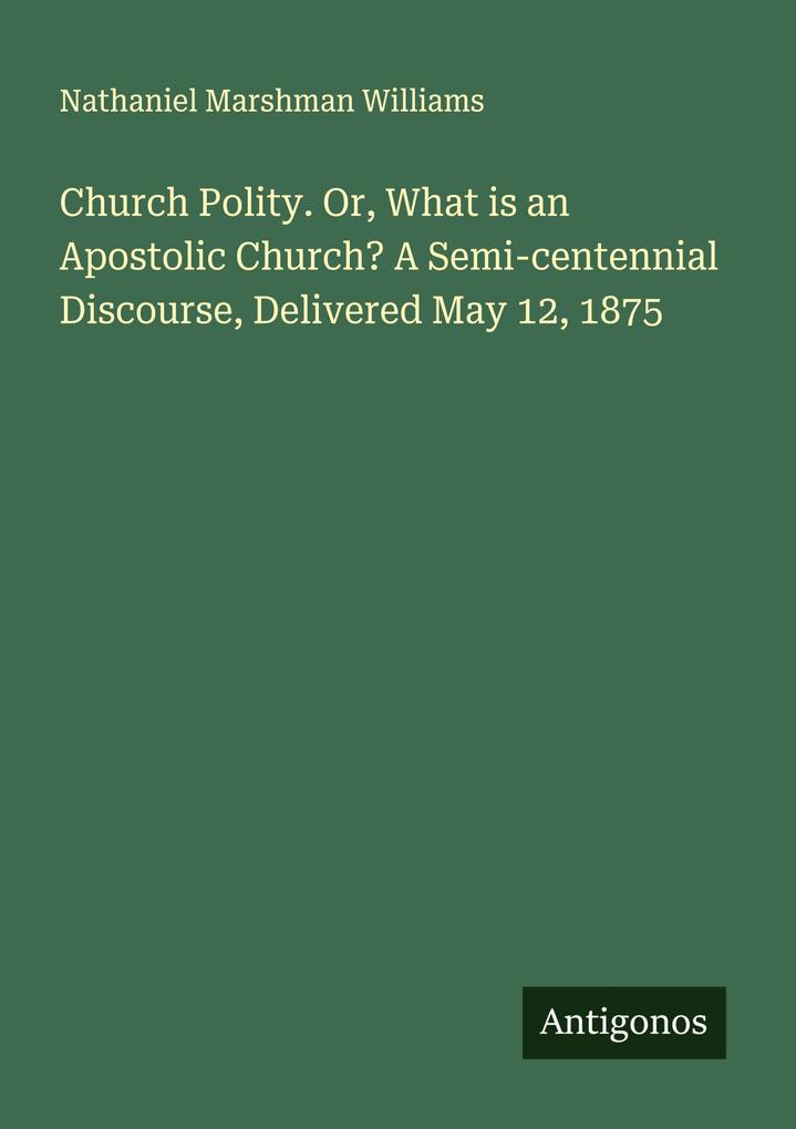 Church Polity. Or What is an Apostolic Church? A Semi-centennial Discourse Delivered May 12 1875