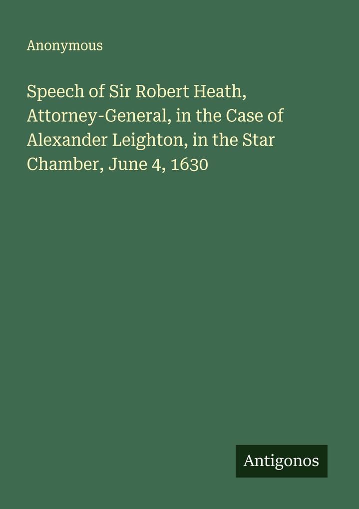 Speech of Sir Robert Heath Attorney-General in the Case of Alexander Leighton in the Star Chamber June 4 1630