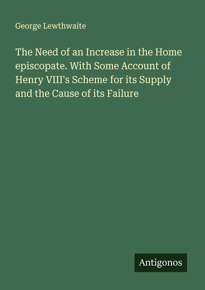The Need of an Increase in the Home episcopate. With Some Account of Henry VIII's Scheme for its Supply and the Cause of its Failure