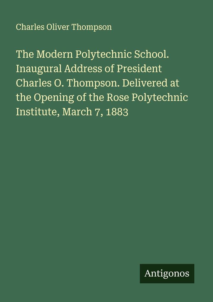 The Modern Polytechnic School. Inaugural Address of President Charles O. Thompson. Delivered at the Opening of the Rose Polytechnic Institute March 7 1883