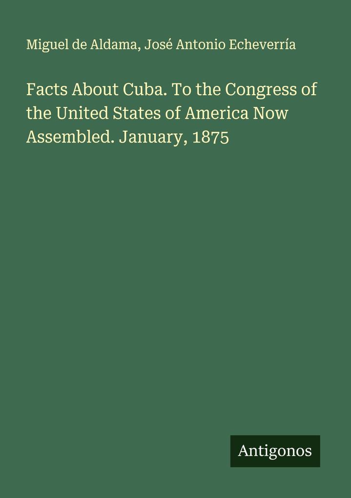 Facts About Cuba. To the Congress of the United States of America Now Assembled. January 1875