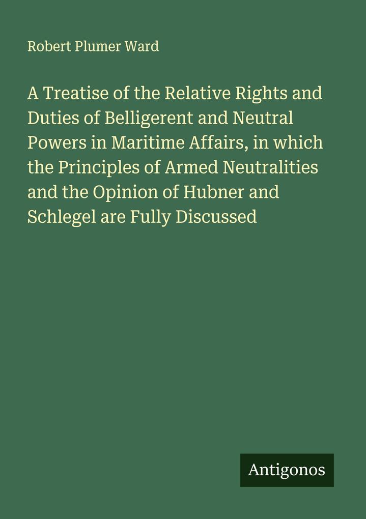 A Treatise of the Relative Rights and Duties of Belligerent and Neutral Powers in Maritime Affairs in which the Principles of Armed Neutralities and the Opinion of Hubner and Schlegel are Fully Discussed
