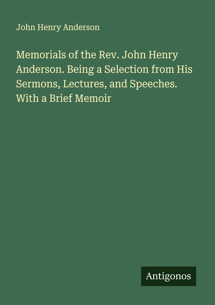 Memorials of the Rev. John Henry Anderson. Being a Selection from His Sermons Lectures and Speeches. With a Brief Memoir