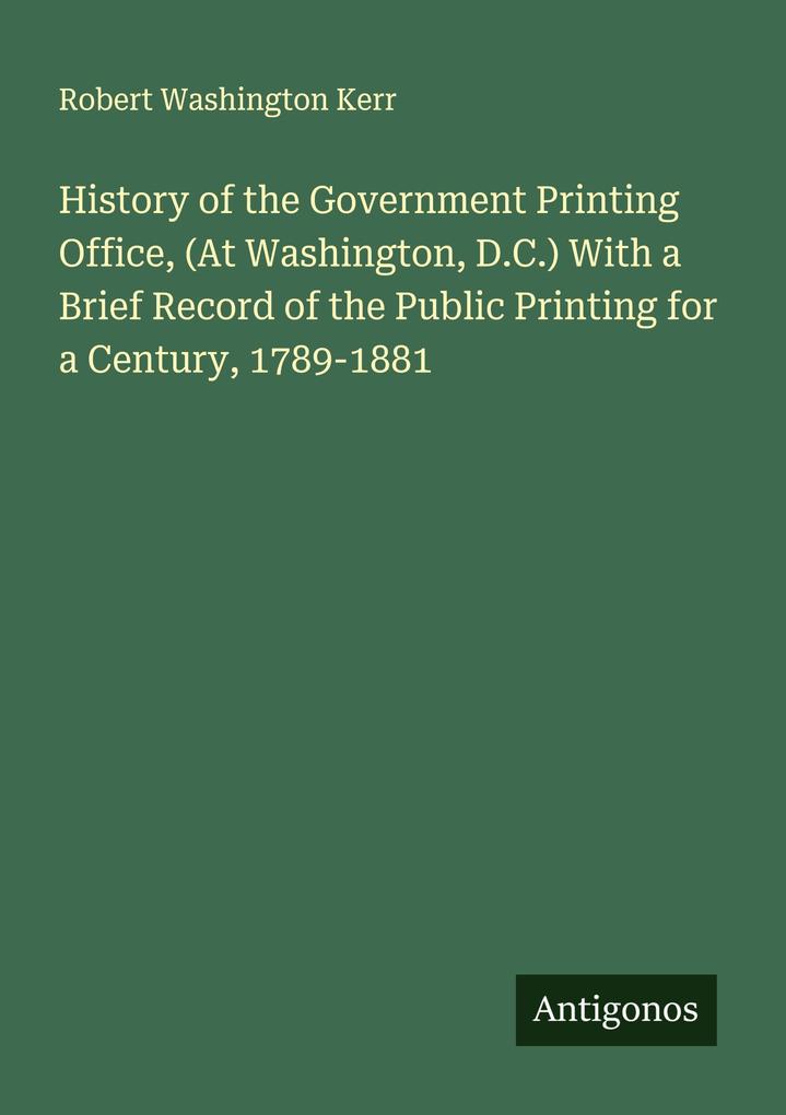 History of the Government Printing Office (At Washington D.C.) With a Brief Record of the Public Printing for a Century 1789-1881