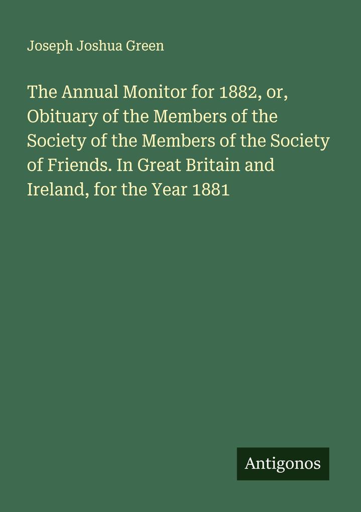 The Annual Monitor for 1882 or Obituary of the Members of the Society of the Members of the Society of Friends. In Great Britain and Ireland for the Year 1881