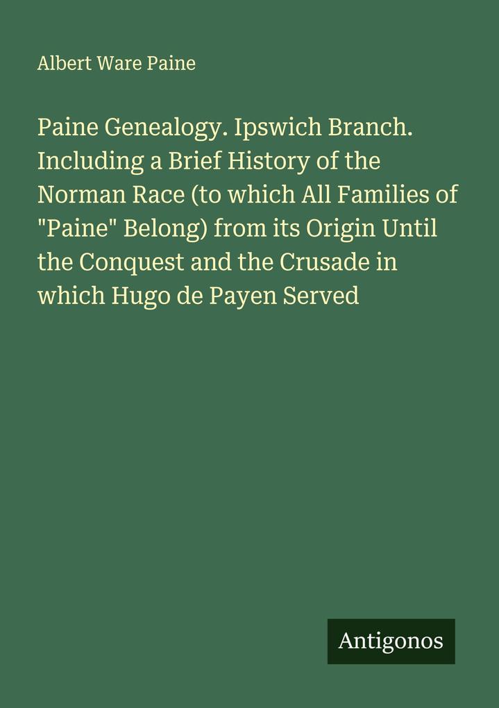 Paine Genealogy. Ipswich Branch. Including a Brief History of the Norman Race (to which All Families of 'Paine' Belong) from its Origin Until the Conquest and the Crusade in which Hugo de Payen Served