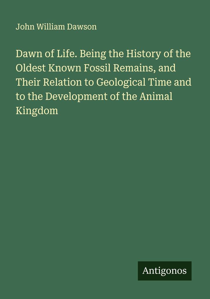 Dawn of Life. Being the History of the Oldest Known Fossil Remains and Their Relation to Geological Time and to the Development of the Animal Kingdom