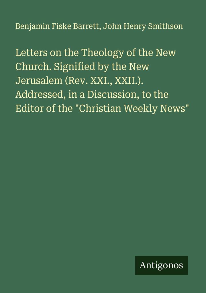 Letters on the Theology of the New Church. Signified by the New Jerusalem (Rev. XXI. XXII.). Addressed in a Discussion to the Editor of the 'Christian Weekly News'
