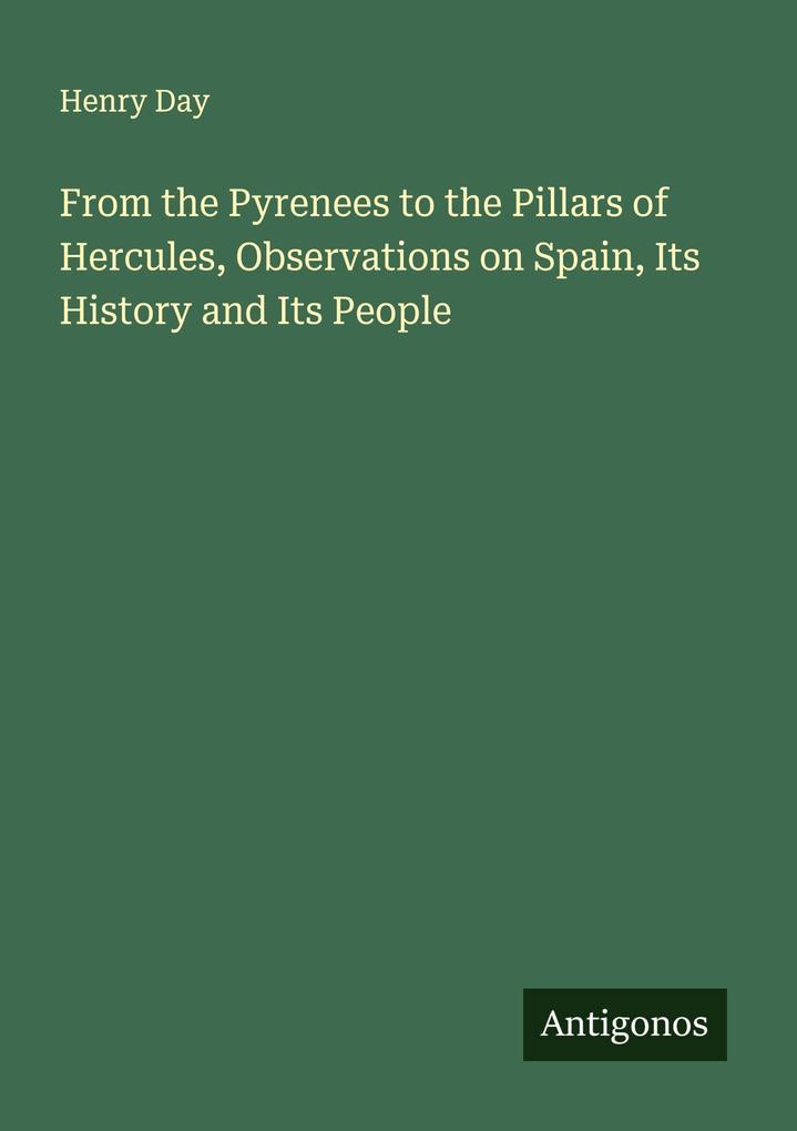 From the Pyrenees to the Pillars of Hercules Observations on Spain Its History and Its People
