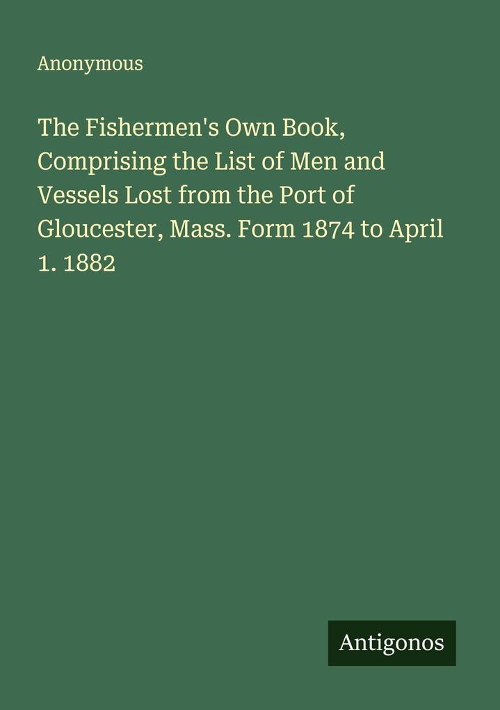 The Fishermen's Own Book Comprising the List of Men and Vessels Lost from the Port of Gloucester Mass. Form 1874 to April 1. 1882