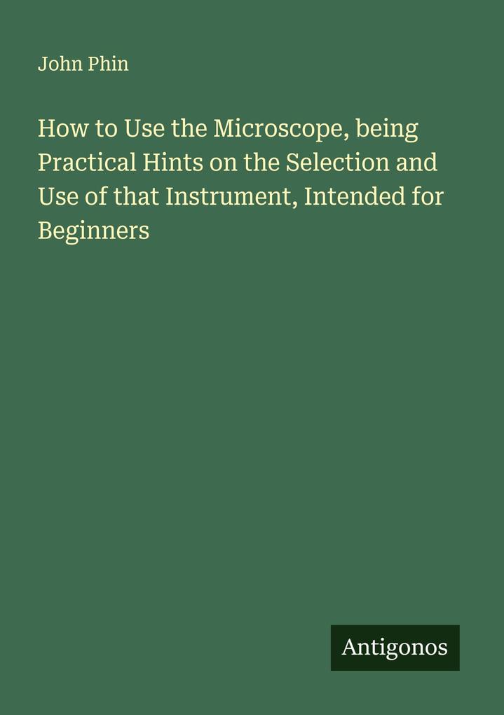 How to Use the Microscope being Practical Hints on the Selection and Use of that Instrument Intended for Beginners