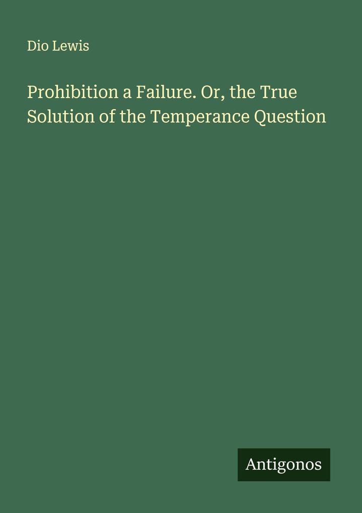 Prohibition a Failure. Or the True Solution of the Temperance Question