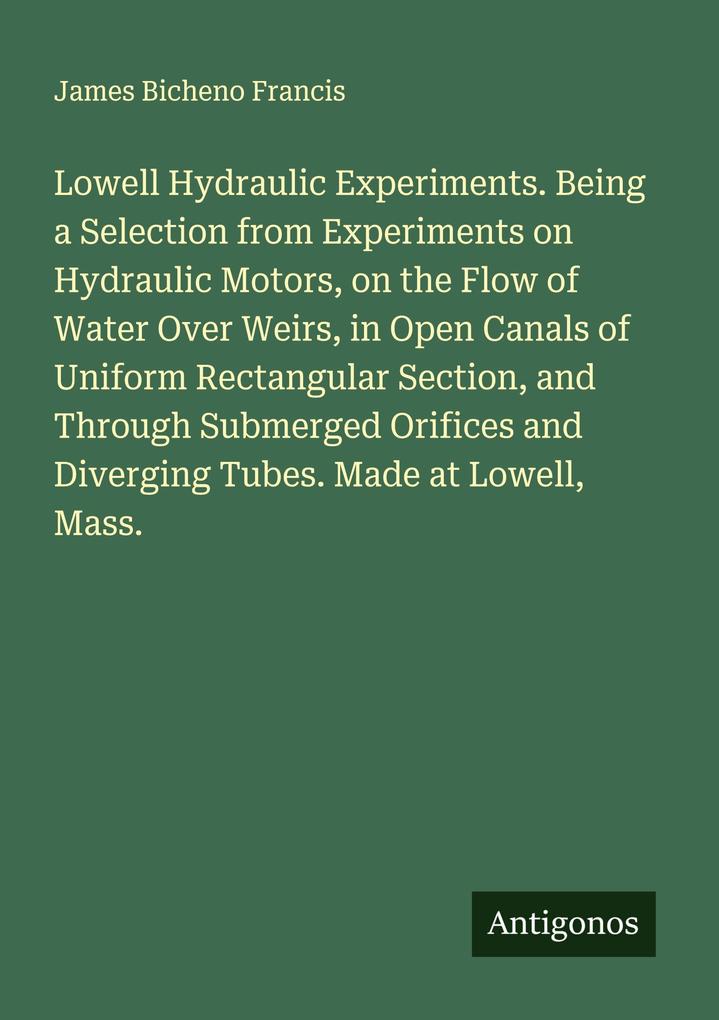 Lowell Hydraulic Experiments. Being a Selection from Experiments on Hydraulic Motors on the Flow of Water Over Weirs in Open Canals of Uniform Rectangular Section and Through Submerged Orifices and Diverging Tubes. Made at Lowell Mass.