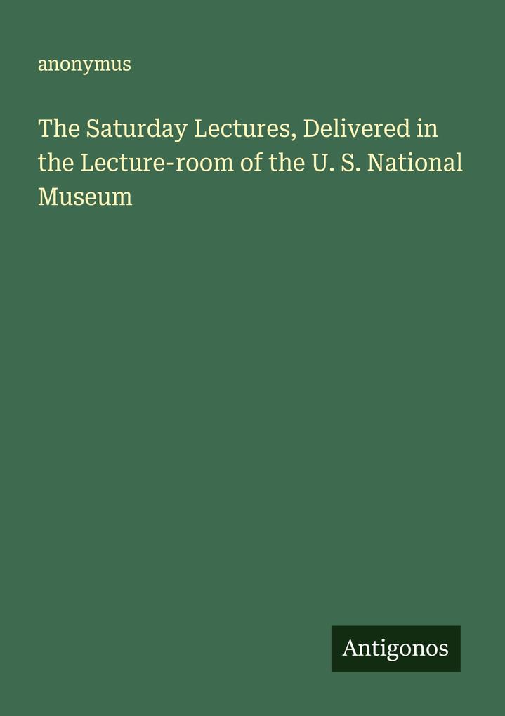 The Saturday Lectures Delivered in the Lecture-room of the U. S. National Museum