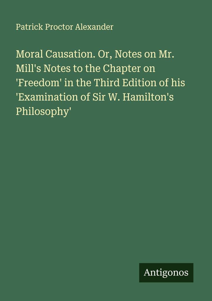 Moral Causation. Or Notes on Mr. Mill's Notes to the Chapter on 'Freedom' in the Third Edition of his 'Examination of Sir W. Hamilton's Philosophy'