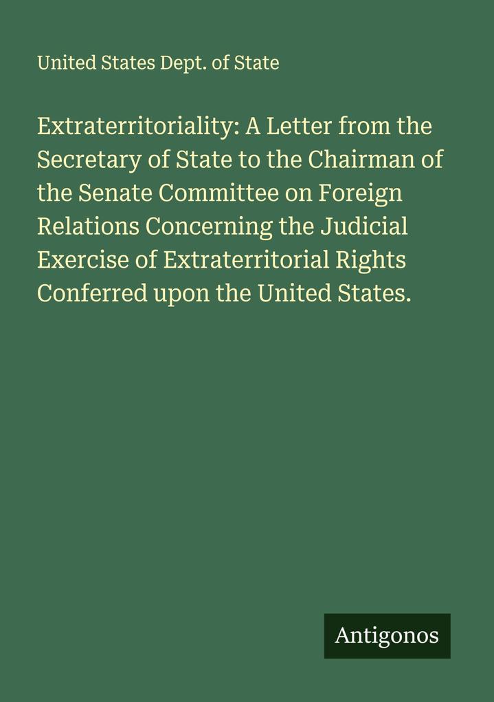 Extraterritoriality: A Letter from the Secretary of State to the Chairman of the Senate Committee on Foreign Relations Concerning the Judicial Exercise of Extraterritorial Rights Conferred upon the United States.
