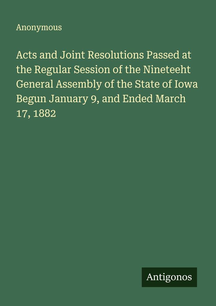 Acts and Joint Resolutions Passed at the Regular Session of the Nineteeht General Assembly of the State of Iowa Begun January 9 and Ended March 17 1882