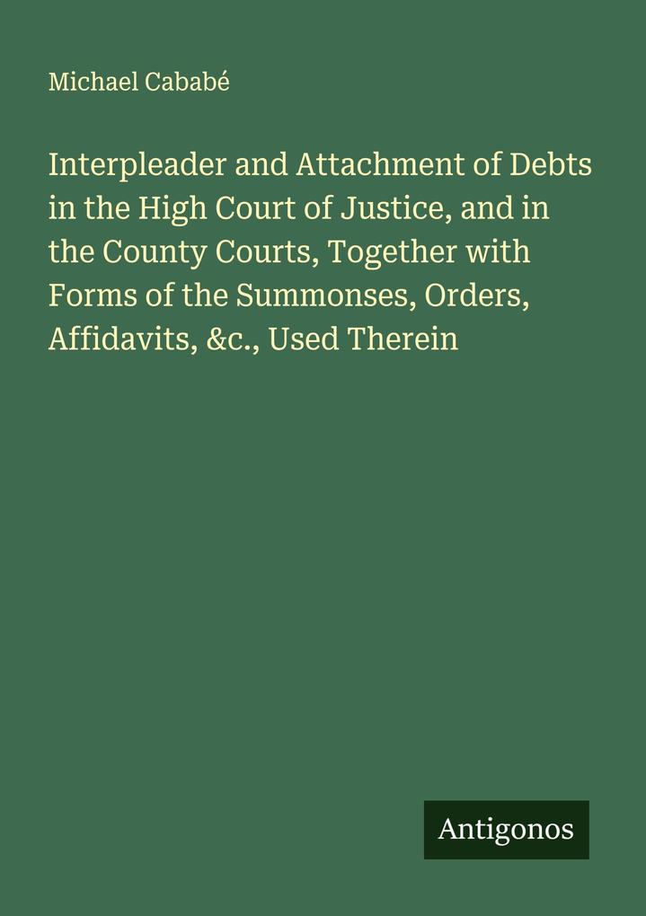 Interpleader and Attachment of Debts in the High Court of Justice and in the County Courts Together with Forms of the Summonses Orders Affidavits &c. Used Therein