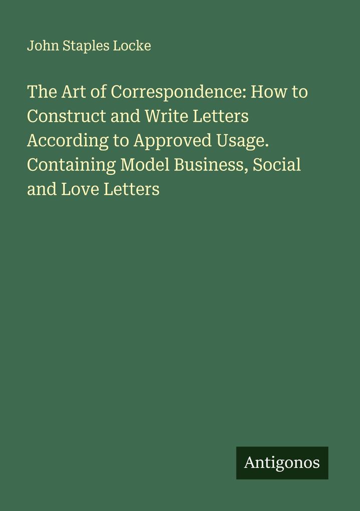 The Art of Correspondence: How to Construct and Write Letters According to Approved Usage. Containing Model Business Social and Love Letters