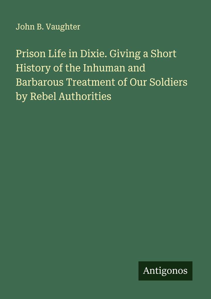 Prison Life in Dixie. Giving a Short History of the Inhuman and Barbarous Treatment of Our Soldiers by Rebel Authorities