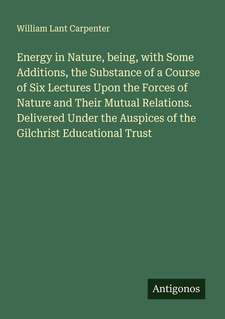 Energy in Nature being with Some Additions the Substance of a Course of Six Lectures Upon the Forces of Nature and Their Mutual Relations. Delivered Under the Auspices of the Gilchrist Educational Trust