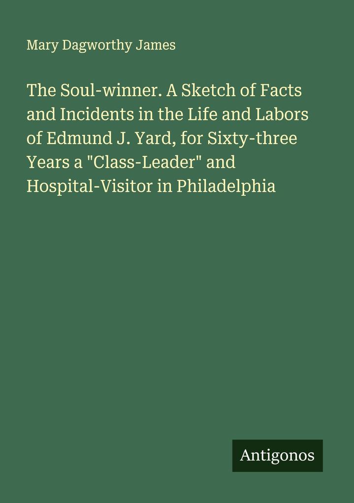 The Soul-winner. A Sketch of Facts and Incidents in the Life and Labors of Edmund J. Yard for Sixty-three Years a 'Class-Leader' and Hospital-Visitor in Philadelphia