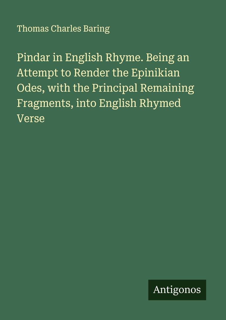 Pindar in English Rhyme. Being an Attempt to Render the Epinikian Odes with the Principal Remaining Fragments into English Rhymed Verse