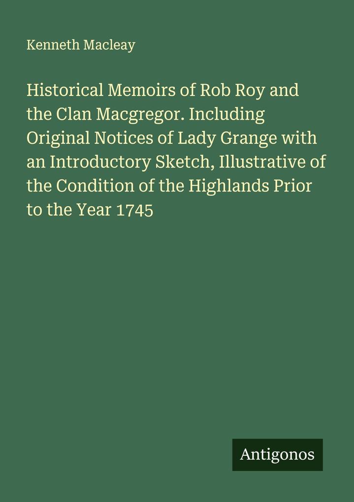 Historical Memoirs of Rob Roy and the Clan Macgregor. Including Original Notices of Lady Grange with an Introductory Sketch Illustrative of the Condition of the Highlands Prior to the Year 1745
