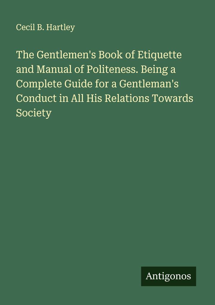 The Gentlemen's Book of Etiquette and Manual of Politeness. Being a Complete Guide for a Gentleman's Conduct in All His Relations Towards Society