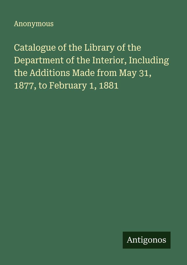 Catalogue of the Library of the Department of the Interior Including the Additions Made from May 31 1877 to February 1 1881