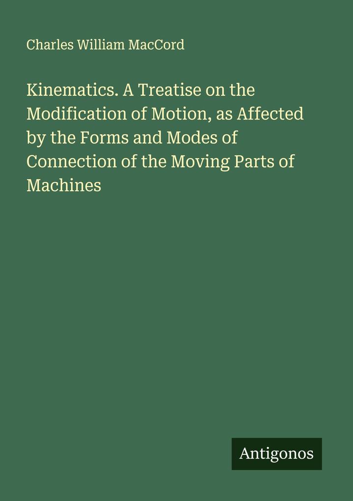 Kinematics. A Treatise on the Modification of Motion as Affected by the Forms and Modes of Connection of the Moving Parts of Machines