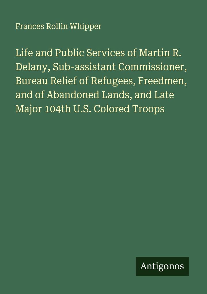Life and Public Services of Martin R. Delany Sub-assistant Commissioner Bureau Relief of Refugees Freedmen and of Abandoned Lands and Late Major 104th U.S. Colored Troops