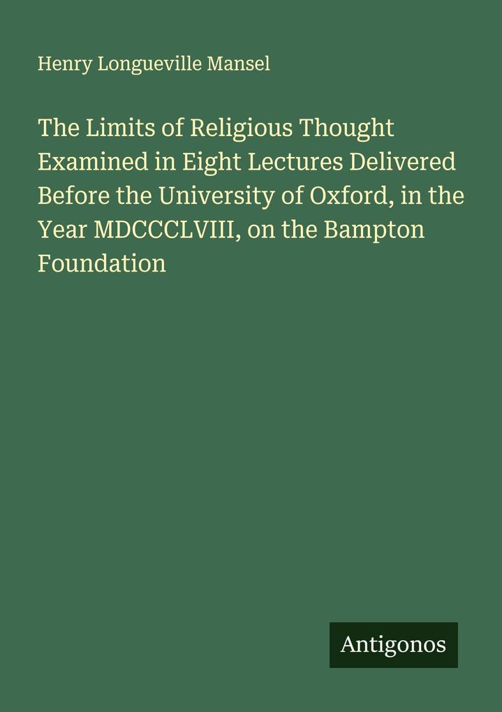 The Limits of Religious Thought Examined in Eight Lectures Delivered Before the University of Oxford in the Year MDCCCLVIII on the Bampton Foundation