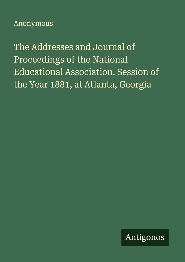 The Addresses and Journal of Proceedings of the National Educational Association. Session of the Year 1881 at Atlanta Georgia