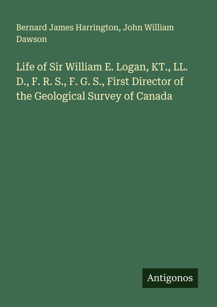 Life of Sir William E. Logan KT. LL. D. F. R. S. F. G. S. First Director of the Geological Survey of Canada
